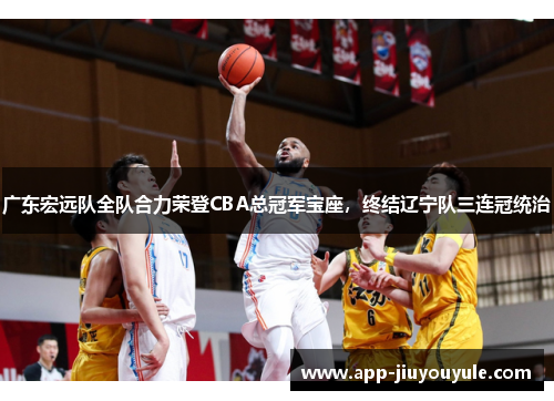 广东宏远队全队合力荣登CBA总冠军宝座，终结辽宁队三连冠统治