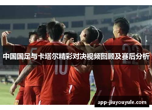 中国国足与卡塔尔精彩对决视频回顾及赛后分析